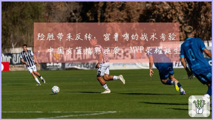 险胜带来反转，宫鲁鸣的战术考验，中国女篮精彩逆袭，MVP荣耀诞生