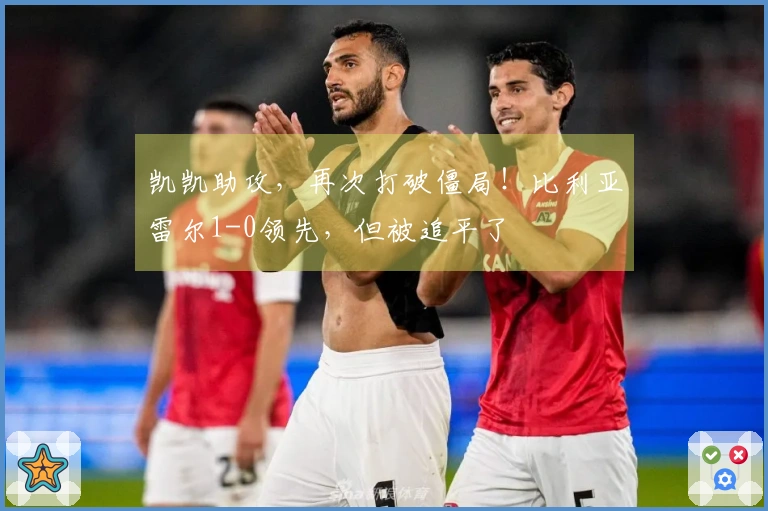 凯凯助攻，再次打破僵局！比利亚雷尔1-0领先，但被追平了