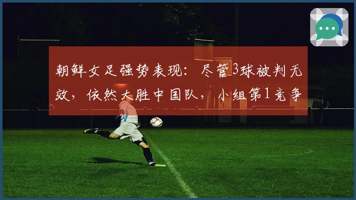 朝鲜女足强势表现：尽管3球被判无效，依然大胜中国队，小组第1竞争条件公布