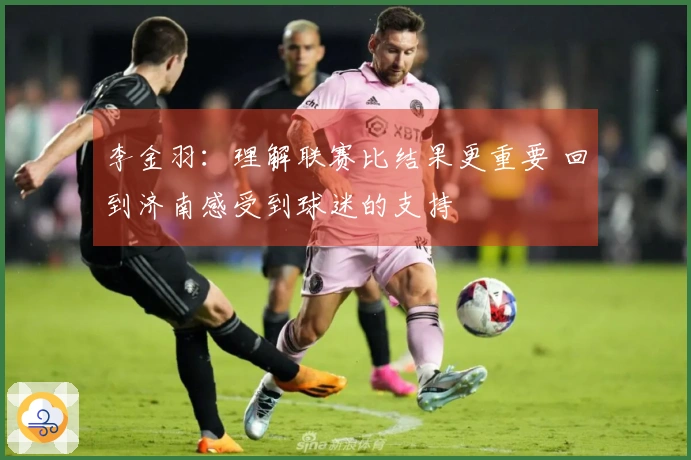 李金羽：理解联赛比结果更重要 回到济南感受到球迷的支持