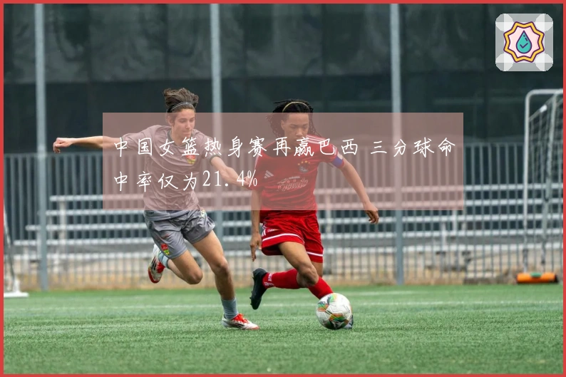 中国女篮热身赛再赢巴西 三分球命中率仅为21.4%