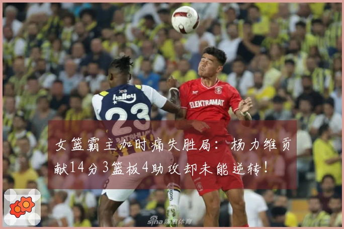 女篮霸主加时痛失胜局：杨力维贡献14分3篮板4助攻却未能逆转！
