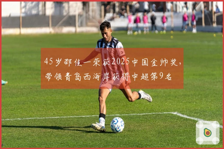 45岁邵佳一荣获2025中国金帅奖，带领青岛西海岸获得中超第9名