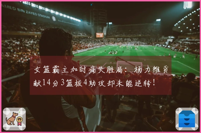 女篮霸主加时痛失胜局：杨力维贡献14分3篮板4助攻却未能逆转！
