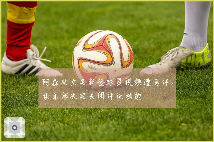 阿森纳女足新签球员视频遭恶评，俱乐部决定关闭评论功能