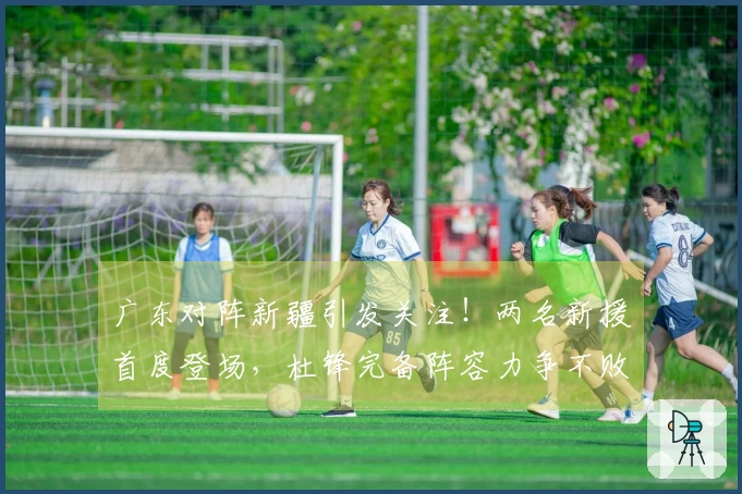 广东对阵新疆引发关注！两名新援首度登场，杜锋完备阵容力争不败