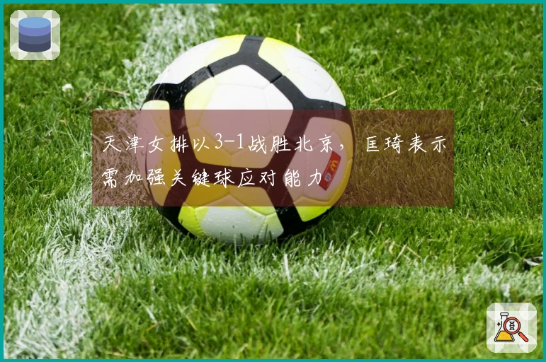 天津女排以3-1战胜北京，匡琦表示需加强关键球应对能力