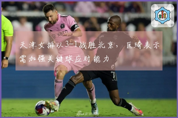 天津女排以3-1战胜北京，匡琦表示需加强关键球应对能力
