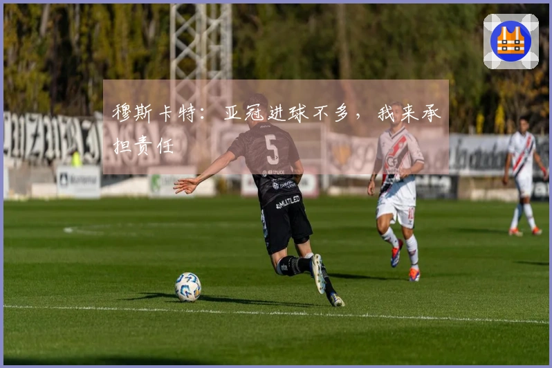 穆斯卡特：亚冠进球不多，我来承担责任