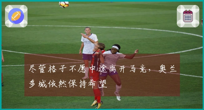 尽管格子不愿中途离开马竞，奥兰多城依然保持希望