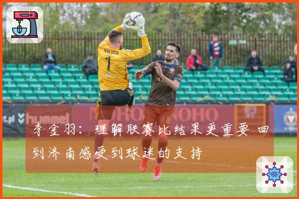 李金羽：理解联赛比结果更重要 回到济南感受到球迷的支持