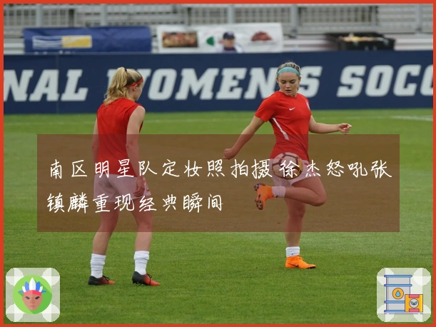 南区明星队定妆照拍摄 徐杰怒吼张镇麟重现经典瞬间