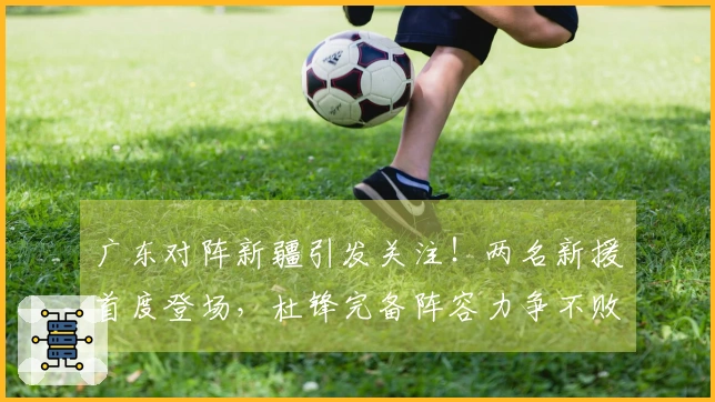 广东对阵新疆引发关注！两名新援首度登场，杜锋完备阵容力争不败