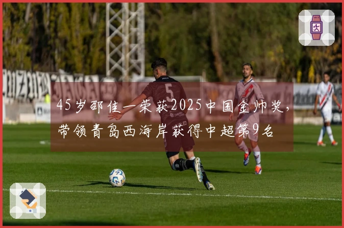45岁邵佳一荣获2025中国金帅奖，带领青岛西海岸获得中超第9名