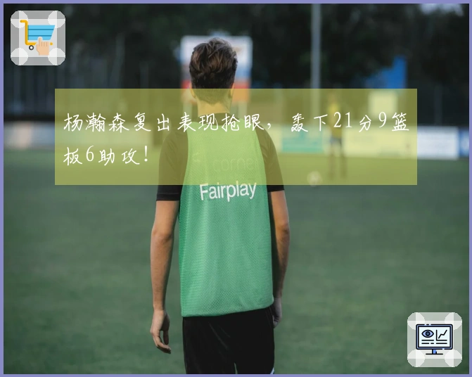 杨瀚森复出表现抢眼，轰下21分9篮板6助攻！