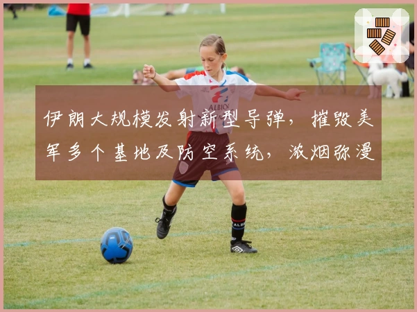 伊朗大规模发射新型导弹，摧毁美军多个基地及防空系统，浓烟弥漫整个地区