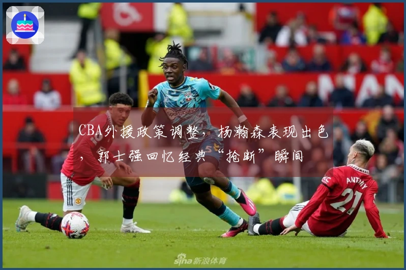 CBA外援政策调整，杨瀚森表现出色，郭士强回忆经典“抢断”瞬间