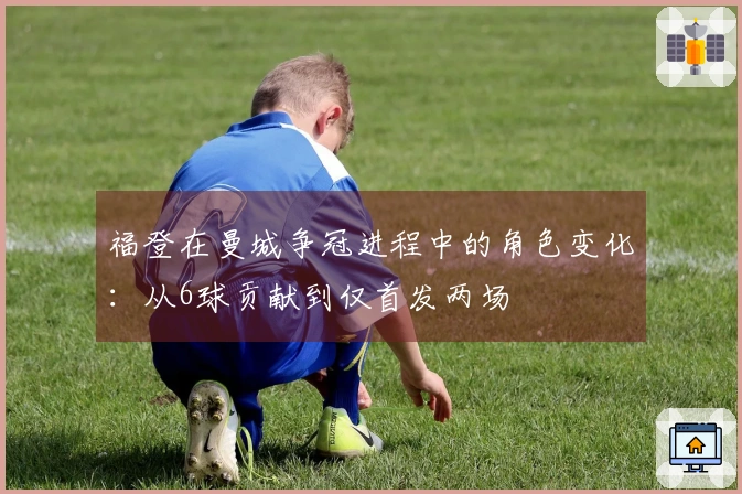 福登在曼城争冠进程中的角色变化：从6球贡献到仅首发两场