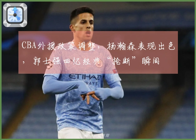 CBA外援政策调整，杨瀚森表现出色，郭士强回忆经典“抢断”瞬间