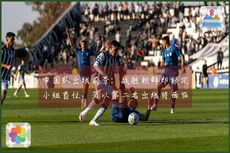 中国队出线前景：战胜朝鲜即锁定小组首位，若以第二名出线将面临强敌