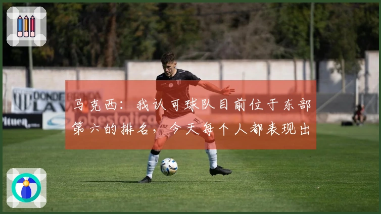 马克西：我认可球队目前位于东部第六的排名，今天每个人都表现出色