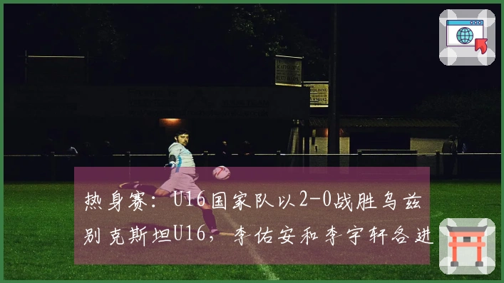 热身赛：U16国家队以2-0战胜乌兹别克斯坦U16，李佑安和李宇轩各进一球
