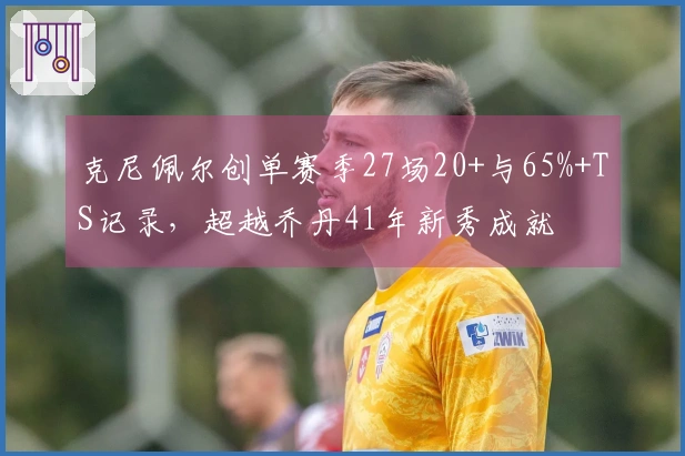 克尼佩尔创单赛季27场20+与65%+TS记录，超越乔丹41年新秀成就