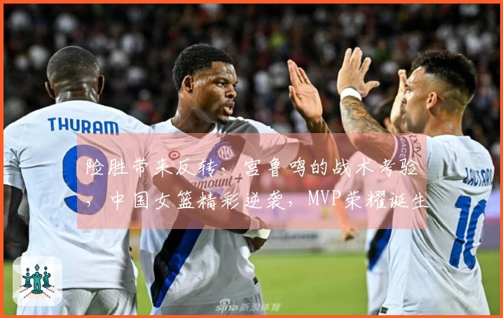 险胜带来反转，宫鲁鸣的战术考验，中国女篮精彩逆袭，MVP荣耀诞生